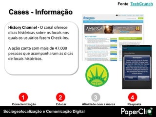 Fonte: TechCrunch

  Cases - Informação

  History Channel - O canal oferece
  dicas históricas sobre os locais nos
  quais os usuários fazem Check-ins.

  A ação conta com mais de 47.000
  pessoas que acompanharam as dicas
  de locais históricos.




         1                     2                3                      4
    Conscientização           Educar     Afinidade com a marca       Resposta

Sociogeolocalização e Comunicação Digital
 