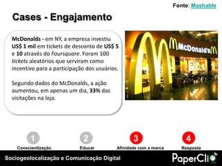 Fonte: Mashable

  Cases - Engajamento

  McDonalds - em NY, a empresa investiu
  US$ 1 mil em tickets de desconto de US$ 5
  e 10 através do Foursquare. Foram 100
  tickets aleatórios que serviram como
  incentivo para a participação dos usuários.

  Segundo dados do McDonalds, a ação
  aumentou, em apenas um dia, 33% das
  visitações na loja.




         1                    2                    3                    4
    Conscientização          Educar         Afinidade com a marca     Resposta

Sociogeolocalização e Comunicação Digital
 