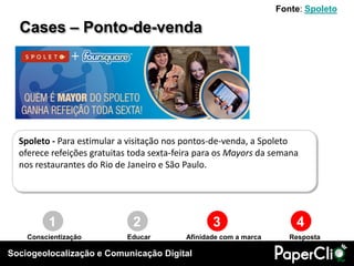 Fonte: Spoleto

  Cases – Ponto-de-venda




  Spoleto - Para estimular a visitação nos pontos-de-venda, a Spoleto
  oferece refeições gratuitas toda sexta-feira para os Mayors da semana
  nos restaurantes do Rio de Janeiro e São Paulo.




         1                    2                   3                    4
    Conscientização         Educar         Afinidade com a marca      Resposta

Sociogeolocalização e Comunicação Digital
 