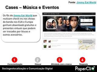 Fonte: Jimmy Eat World

  Cases – Música e Eventos
Os fãs do Jimmy Eat World que
realizam check-ins nos shows
da banda nos EUA e Europa
ganham downloads gratuitos e
presentes virtuais que podem
ser trocados por blusas e
outros acessórios.




         1                  2                 3                   4
    Conscientização        Educar      Afinidade com a marca    Resposta

Sociogeolocalização e Comunicação Digital
 