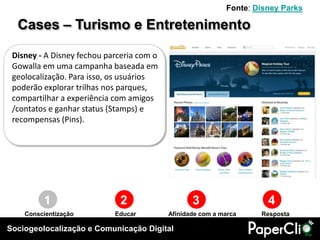 Fonte: Disney Parks

  Cases – Turismo e Entretenimento

 Disney - A Disney fechou parceria com o
 Gowalla em uma campanha baseada em
 geolocalização. Para isso, os usuários
 poderão explorar trilhas nos parques,
 compartilhar a experiência com amigos
 /contatos e ganhar status (Stamps) e
 recompensas (Pins).




         1                   2                    3                   4
    Conscientização         Educar         Afinidade com a marca    Resposta

Sociogeolocalização e Comunicação Digital
 