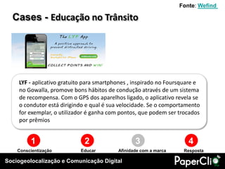 Fonte: Wefind

  Cases - Educação no Trânsito




    LYF - aplicativo gratuito para smartphones , inspirado no Foursquare e
    no Gowalla, promove bons hábitos de condução através de um sistema
    de recompensa. Com o GPS dos aparelhos ligado, o aplicativo revela se
    o condutor está dirigindo e qual é sua velocidade. Se o comportamento
    for exemplar, o utilizador é ganha com pontos, que podem ser trocados
    por prêmios


         1                   2                   3                   4
    Conscientização        Educar         Afinidade com a marca    Resposta

Sociogeolocalização e Comunicação Digital
 