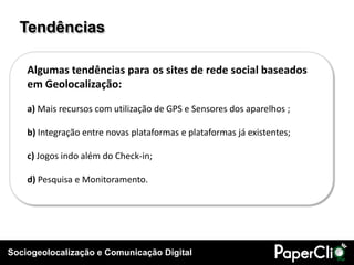 Tendências

    Algumas tendências para os sites de rede social baseados
    em Geolocalização:

    a) Mais recursos com utilização de GPS e Sensores dos aparelhos ;

    b) Integração entre novas plataformas e plataformas já existentes;

    c) Jogos indo além do Check-in;

    d) Pesquisa e Monitoramento.




Sociogeolocalização e Comunicação Digital
 