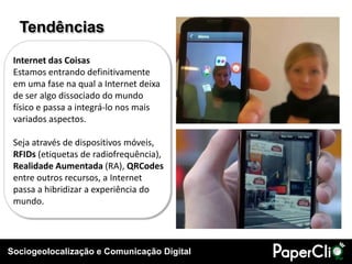 Tendências
 Internet das Coisas
 Estamos entrando definitivamente
 em uma fase na qual a Internet deixa
 de ser algo dissociado do mundo
 físico e passa a integrá-lo nos mais
 variados aspectos.

 Seja através de dispositivos móveis,
 RFIDs (etiquetas de radiofrequência),
 Realidade Aumentada (RA), QRCodes
 entre outros recursos, a Internet
 passa a hibridizar a experiência do
 mundo.




Sociogeolocalização e Comunicação Digital
 