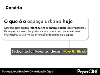 Cenário


 O que é o espaço urbano hoje
 As tecnologias digitais reconfiguram as práticas sociais contemporâneas.
 Os mapas, por exemplo, ganham novos usos e sentidos, conferindo
 informações para além das constrições do tempo e do espaço.




       Geolocalização + Novas tecnologias = Novo Significado




Sociogeolocalização e Comunicação Digital
 