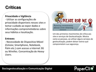 Críticas
  Privacidade e Vigilância
  - Utilizar as configurações de
  privacidade disponíveis nesses sites e
  tomar cuidado ao expor dados e
  informações comprometedoras sobre
  seus hábitos e localização.
                                            Um dos primeiros movimentos de crítica aos
                                            sites e serviços de Geolocalização. Mostra
  Entraves                                  como as pessoas, ao utilizar alguns serviços de
  - Necessidade de Dispositivo Móvel        geolocalização, podem deixar rastros que
                                            comprometem sua segurança.
  (Celular, Smartphone, Notebook,
  Palm etc.) com acesso a internet 3G
  ou Wirelles. Concentração de Heavy
  Users.




Sociogeolocalização e Comunicação Digital
 