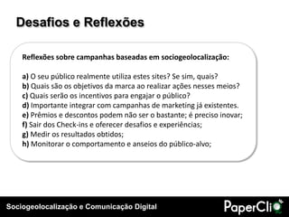 Desafios e Reflexões

    Reflexões sobre campanhas baseadas em sociogeolocalização:

    a) O seu público realmente utiliza estes sites? Se sim, quais?
    b) Quais são os objetivos da marca ao realizar ações nesses meios?
    c) Quais serão os incentivos para engajar o público?
    d) Importante integrar com campanhas de marketing já existentes.
    e) Prêmios e descontos podem não ser o bastante; é preciso inovar;
    f) Sair dos Check-ins e oferecer desafios e experiências;
    g) Medir os resultados obtidos;
    h) Monitorar o comportamento e anseios do público-alvo;




Sociogeolocalização e Comunicação Digital
 
