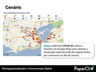 Sociogeolocalização e Comunicação Digital
Cenário
Mapa criado pelo Portal G1 utiliza a
Interface do Google Maps para apontar a
localização exata da onda de ataques feitos
por criminosos no Rio de Janeiro.
 