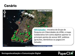 Sociogeolocalização e Comunicação Digital
Cenário
Wifi Salvador - Iniciativa do Grupo de
Pesquisa em Cibercidades da UFBA, o mapa
Colaborativo tem como objetivo apontar os
principais pontos de acesso Wifi públicos
(gratuitos, domésticos ou pagos) em
Salvador.
 