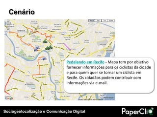Sociogeolocalização e Comunicação Digital
Cenário
Pedalando em Recife - Mapa tem por objetivo
fornecer informações para os ciclistas da cidade
e para quem quer se tornar um ciclista em
Recife. Os cidadãos podem contribuir com
informações via e-mail.
 