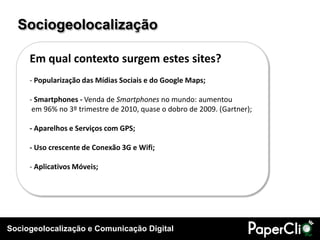 Sociogeolocalização e Comunicação Digital
Sociogeolocalização
Em qual contexto surgem estes sites?
- Popularização das Mídias Sociais e do Google Maps;
- Smartphones - Venda de Smartphones no mundo: aumentou
em 96% no 3º trimestre de 2010, quase o dobro de 2009. (Gartner);
- Aparelhos e Serviços com GPS;
- Uso crescente de Conexão 3G e Wifi;
- Aplicativos Móveis;
 