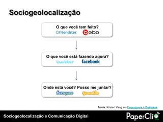 Sociogeolocalização e Comunicação Digital
O que você tem feito?
O que você está fazendo agora?
Onde está você? Posso me juntar?
Sociogeolocalização
Fonte: Kristen Vang em Foursquare + Business
 