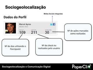 Sociogeolocalização e Comunicação Digital
Nº de dias utilizando o
Foursquare
Nº de check-ins
realizados pelo usuário
Nº de ações marcadas
como realizadas
Mídias Sociais Integradas
Sociogeolocalização
Dados do Perfil
 