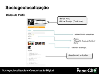 Sociogeolocalização e Comunicação Digital
- Número de amigos.
- Locais mais visitados
- Nº de Pins;
- Nº de Stamps (Chekc-ins).
- Fotos;
- Highlights (locais preferidos)
- Itens.
- Mídias Sociais Integradas.
Dados do Perfil:
Sociogeolocalização
 