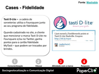 Sociogeolocalização e Comunicação Digital
Cases - Fidelidade
1 2 3 4
Conscientização Educar RespostaAfinidade com a marca
Tasti D-Lite – a cadeia de
sorveterias utiliza o Foursquare junto
ao seu programa de fidelidade.
Quando cadastrado no site, o cliente
que mencionar a marca Tasti D-Lite no
Foursquare e/ou no Twitter, ganha
pontos para o cartão fidelidade
MyTasti – que podem ser trocados por
brindes.
Fonte: Mashable
 