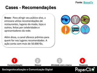 Sociogeolocalização e Comunicação Digital
1 2 3 4
Conscientização Educar RespostaAfinidade com a marca
Bravo - Para atingir seu púbico-alvo, a
emissora utiliza recomendações de
restaurantes, lugares da moda, lojas e
outros, feitas por celebridades e
apresentadores da rede.
Além disso, o canal oferece prêmios para
quem for nos lugares recomendados. A
ação conta com mais de 50.000 fãs.
Cases - Recomendações
Fonte: BravoTv
 