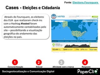 Sociogeolocalização e Comunicação Digital
1 2 3 4
Conscientização Educar RespostaAfinidade com a marca
Através do Foursquare, os eleitores
dos EUA que realizaram check-ins
com a Hashtag #ivoted foram
automaticamente contabilizados pelo
site – possibilitando a visualização
geográfica do andamento das
eleições no país.
Cases - Eleições e Cidadania
Fonte: Elections.Foursquare
 