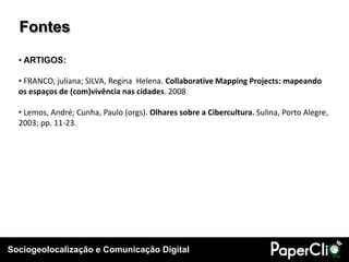 Sociogeolocalização e Comunicação Digital
Fontes
• ARTIGOS:
• FRANCO, juliana; SILVA, Regina Helena. Collaborative Mapping Projects: mapeando
os espaços de (com)vivência nas cidades. 2008
• Lemos, André; Cunha, Paulo (orgs). Olhares sobre a Cibercultura. Sulina, Porto Alegre,
2003; pp. 11-23.
 