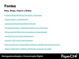Sociogeolocalização e Comunicação Digital
Fontes
Sites, Blogs, Papers e Slides:
- Location-Based Marketing: Foursquare + Businesses
- Social Location – Geolocalização
- Geolocation Based Social Media for Brands
- Sociogeolocalização no Marketing Digital: o caso Foursquare
- Mensuração de Mídias Sociais baseadas em Geolocalização
- Five Points on the Future of Geolocation
- Check-Ins: Not Just for Places Anymore
-How to Control Your Privacy With Foursquare and Other Geoloaction Services
- Mapas Colaborativos: Vigilância distribuída e reescritas da cidade
 