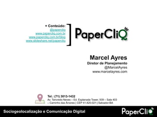 Sociogeolocalização e Comunicação Digital
[+ Conteúdo:
@papercliq
www.papercliq.com.br
www.papercliq.com.br/blog
www.slideshare.net/papercliq
Tel.: (71) 3013-1432
Av. Tancredo Neves – Ed. Esplanada Tower, 939 – Sala 403
– Caminho das Árvores | CEP 41.820-021 | Salvador-BA
Marcel Ayres
Diretor de Planejamento
@MarcelAyres
www.marcelayres.com
 