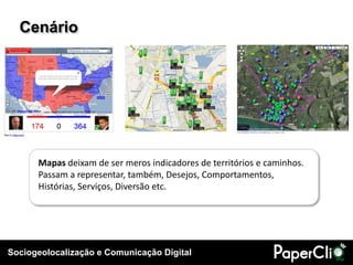 Sociogeolocalização e Comunicação Digital
Cenário
Mapas deixam de ser meros indicadores de territórios e caminhos.
Passam a representar, também, Desejos, Comportamentos,
Histórias, Serviços, Diversão etc.
 