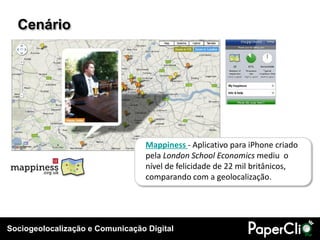 Sociogeolocalização e Comunicação Digital
Cenário
Mappiness - Aplicativo para iPhone criado
pela London School Economics mediu o
nível de felicidade de 22 mil britânicos,
comparando com a geolocalização.
 