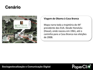 Sociogeolocalização e Comunicação Digital
Cenário
Viagem de Obama à Casa Branca
Mapa narra toda a trajetória do 44°
presidente dos EUA. Desde Honolulu
(Havaí), onde nasceu em 1961, até o
caminho para a Casa Branca nas eleições
de 2008.
 