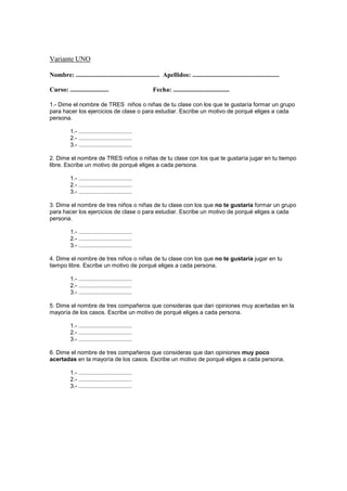 Variante UNO
Nombre: .................................................... Apellidos: ......................................................
Curso: ........................ Fecha: ...................................
1.- Dime el nombre de TRES niños o niñas de tu clase con los que te gustaría formar un grupo
para hacer los ejercicios de clase o para estudiar. Escribe un motivo de porqué eliges a cada
persona.
1.- .................................
2.- .................................
3.- .................................
2. Dime el nombre de TRES niños o niñas de tu clase con los que te gustaría jugar en tu tiempo
libre. Escribe un motivo de porqué eliges a cada persona.
1.- .................................
2.- .................................
3.- .................................
3. Dime el nombre de tres niños o niñas de tu clase con los que no te gustaría formar un grupo
para hacer los ejercicios de clase o para estudiar. Escribe un motivo de porqué eliges a cada
persona.
1.- .................................
2.- .................................
3.- .................................
4. Dime el nombre de tres niños o niñas de tu clase con los que no te gustaría jugar en tu
tiempo libre. Escribe un motivo de porqué eliges a cada persona.
1.- .................................
2.- .................................
3.- .................................
5. Dime el nombre de tres compañeros que consideras que dan opiniones muy acertadas en la
mayoría de los casos. Escribe un motivo de porqué eliges a cada persona.
1.- .................................
2.- .................................
3.- .................................
6. Dime el nombre de tres compañeros que consideras que dan opiniones muy poco
acertadas en la mayoría de los casos. Escribe un motivo de porqué eliges a cada persona.
1.- .................................
2.- .................................
3.- .................................
 