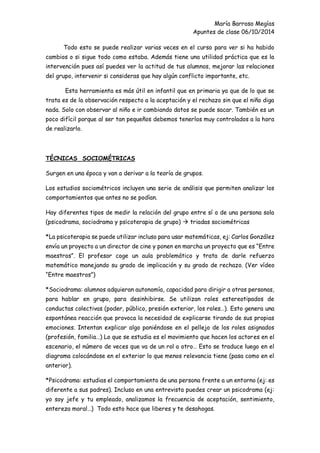 María Barroso Megías
Apuntes de clase 06/10/2014
Todo esto se puede realizar varias veces en el curso para ver si ha habido
cambios o si sigue todo como estaba. Además tiene una utilidad práctica que es la
intervención pues así puedes ver la actitud de tus alumnos, mejorar las relaciones
del grupo, intervenir si consideras que hay algún conflicto importante, etc.
Esta herramienta es más útil en infantil que en primaria ya que de lo que se
trata es de la observación respecto a la aceptación y el rechazo sin que el niño diga
nada. Solo con observar al niño e ir cambiando datos se puede sacar. También es un
poco difícil porque al ser tan pequeños debemos tenerlos muy controlados a la hora
de realizarlo.
TÉCNICAS SOCIOMÉTRICAS
Surgen en una época y van a derivar a la teoría de grupos.
Los estudios sociométricos incluyen una serie de análisis que permiten analizar los
comportamientos que antes no se podían.
Hay diferentes tipos de medir la relación del grupo entre sí o de una persona sola
(psicodrama, sociodrama y psicoterapia de grupo)  triadas sociométricas
*La psicoterapia se puede utilizar incluso para usar matemáticas, ej: Carlos González
envía un proyecto a un director de cine y ponen en marcha un proyecto que es “Entre
maestros”. El profesor coge un aula problemático y trata de darle refuerzo
matemático manejando su grado de implicación y su grado de rechazo. (Ver vídeo
“Entre maestros”)
*Sociodrama: alumnos adquieran autonomía, capacidad para dirigir a otras personas,
para hablar en grupo, para desinhibirse. Se utilizan roles estereotipados de
conductas colectivas (poder, público, presión exterior, los roles…). Esto genera una
espontánea reacción que provoca la necesidad de explicarse tirando de sus propias
emociones. Intentan explicar algo poniéndose en el pellejo de los roles asignados
(profesión, familia…) Lo que se estudia es el movimiento que hacen los actores en el
escenario, el número de veces que va de un rol a otro… Esto se traduce luego en el
diagrama colocándose en el exterior lo que menos relevancia tiene (pasa como en el
anterior).
*Psicodrama: estudias el comportamiento de una persona frente a un entorno (ej: es
diferente a sus padres). Incluso en una entrevista puedes crear un psicodrama (ej:
yo soy jefe y tu empleado, analizamos la frecuencia de aceptación, sentimiento,
entereza moral…) Todo esto hace que liberes y te desahogas.
 
