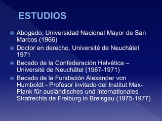  Abogado, Universidad Nacional Mayor de San
Marcos (1966)
 Doctor en derecho, Université de Neuchâtel
1971
 Becado de la Confederación Helvética –
Université de Neuchâtel (1967-1971)
 Becado de la Fundación Alexander von
Humboldt - Profesor invitado del Institut Max-
Plank für ausländisches und internationales
Strafrechts de Freiburg in Breisgau (1975-1977)
 