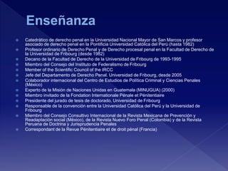  Catedrático de derecho penal en la Universidad Nacional Mayor de San Marcos y profesor
asociado de derecho penal en la Pontificia Universidad Católica del Perú (hasta 1982)
 Profesor ordinario de Derecho Penal y de Derecho procesal penal en la Facultad de Derecho de
la Universidad de Fribourg (desde 1982)
 Decano de la Facultad de Derecho de la Universidad de Fribourg de 1993-1995
 Miembro del Consejo del Instituto de Federalismo de Fribourg
 Member of the Scientific Council of the IRCC
 Jefe del Departamento de Derecho Penal. Universidad de Fribourg, desde 2005
 Colaborador internacional del Centro de Estudios de Política Criminal y Ciencias Penales
(México)
 Experto de la Misión de Naciones Unidas en Guatemala (MINUGUA) (2000)
 Miembro invitado de la Fondation Internationale Pénale et Pénitentiaire
 Presidente del jurado de tesis de doctorado, Universidad de Fribourg
 Responsable de la convención entre la Universidad Católica del Perú y la Universidad de
Fribourg
 Miembro del Consejo Consultivo Internacional de la Revista Mexicana de Prevención y
Readaptación social (México), de la Revista Nuevo Foro Penal (Colombia) y de la Revista
Peruana de Doctrina y Jurisprudencia Penales
 Correspondant de la Revue Pénitentiaire et de droit pénal (Francia)
 