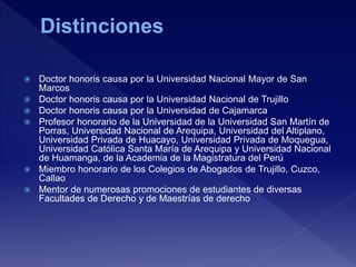  Doctor honoris causa por la Universidad Nacional Mayor de San
Marcos
 Doctor honoris causa por la Universidad Nacional de Trujillo
 Doctor honoris causa por la Universidad de Cajamarca
 Profesor honorario de la Universidad de la Universidad San Martín de
Porras, Universidad Nacional de Arequipa, Universidad del Altiplano,
Universidad Privada de Huacayo, Universidad Privada de Moquegua,
Universidad Católica Santa María de Arequipa y Universidad Nacional
de Huamanga, de la Academia de la Magistratura del Perú
 Miembro honorario de los Colegios de Abogados de Trujillo, Cuzco,
Callao
 Mentor de numerosas promociones de estudiantes de diversas
Facultades de Derecho y de Maestrías de derecho
 