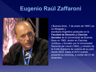 ( Buenos Aires , 7 de enero de 1940 ) es
un Abogado y
escribano Argentino graduado en la
Facultad de Derecho y Ciencias
Sociales de la Universidad de Buenos
Aires en 1962, doctor en Ciencias
Jurídicas y Sociales por la Universidad
Nacional del Litoral (1964), y ministro de
la Corte Suprema de Justicia de su país
desde 2003, hasta el 2014 cuando
presentó su renuncia, a contar del 31 de
diciembre.
 