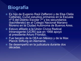  Es hijo de Eugenio Raúl Zaffaroni y de Elsa Clelia
Cattaneo. Cursó estudios primarios en la Escuela
nº 5 del Distrito Escolar 7º y los secundarios
(bachillerato) en el Colegio Nacional Mariano
Moreno en la Ciudad Autónoma de Buenos Aires.
 Estuvo afiliado a la Unión Cívica Radical
Intransigente (UCRI) que en 1958 apoyó
al presidente Arturo Frondizi.
 Fue becario de la OEA en México y de la Max
Planck Stiftung en Alemania.
 Se desempeñó en la judicatura durante dos
décadas.
 