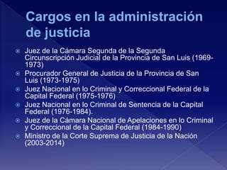  Juez de la Cámara Segunda de la Segunda
Circunscripción Judicial de la Provincia de San Luis (1969-
1973)
 Procurador General de Justicia de la Provincia de San
Luis (1973-1975)
 Juez Nacional en lo Criminal y Correccional Federal de la
Capital Federal (1975-1976)
 Juez Nacional en lo Criminal de Sentencia de la Capital
Federal (1976-1984).
 Juez de la Cámara Nacional de Apelaciones en lo Criminal
y Correccional de la Capital Federal (1984-1990)
 Ministro de la Corte Suprema de Justicia de la Nación
(2003-2014)
 