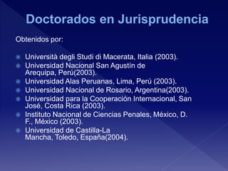 Obtenidos por:
 Università degli Studi di Macerata, Italia (2003).
 Universidad Nacional San Agustín de
Arequipa, Perú(2003).
 Universidad Alas Peruanas, Lima, Perú (2003).
 Universidad Nacional de Rosario, Argentina(2003).
 Universidad para la Cooperación Internacional, San
José, Costa Rica (2003).
 Instituto Nacional de Ciencias Penales, México, D.
F., México (2003).
 Universidad de Castilla-La
Mancha, Toledo, España(2004).
 