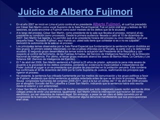  En el año 2007 se inició en Lima el juicio contra el ex presidente Alberto Fujimori, el cual fue precedido
por César San Martín como vocal Supremo de la Sala Penal Especial. Fue un juicio oral largo y tedioso de 161
sesiones, se pudo encontrar a Fujimori como autor mediato de los delitos que se le acusaba.
 A lo largo del proceso, César San Martín, como presidente de la sala que llevaba el proceso, remarcó al ex-
presidente su condición como procesado. Desde la primera audiencia -llevada a cabo el 10 de diciembre de
2007- San Martín fue tajante y no permitió que el ex presidente hiciera del proceso su circo mediático. Con una
pequeña frase: "Acusado Fujimori, aquí mando yo; usted solo tiene que contestar si es o no es culpable",
demostró la autonomía de la sala en el proceso.
 Los principales temas observados por la Sala Penal Especial que fundamentaron la sentencia fueron divididos en
tres grupos. El primero estaba relacionado con las pruebas ofrecidas por la Fiscalía, la parte civil y la defensa del
acusado. El segundo grupo desarrollaba los temas sobre la actuación del Presidente de la República y con
respecto al control del terrorismo, de las Fuerzas Armadas, del Servicio de Inteligencia Nacional y de la Dirección
Nacional de Inteligencia. Por último, el tercer grupo evaluado abarcó los casos de Barrios Altos, La Cantuta y Los
Sótanos SIE (Servicio de Inteligencia del Ejército).
 El 7 de abril del 2009, San Martín sentenció a Fujimori a 25 años de prisión, aplicando la pena más severa de
acuerdo a la gravedad de los delitos cometidos, poniendo en evidencia la imparcialidad e independencia del
Poder Judicial al juzgar a un ex-presidente que gozaba de popularidad en la población peruana. Esta condena
fue confirmada el 30 de diciembre del 2009 por la Corte Suprema de Justicia, reafirmando los principios que
rigieron el proceso.
 No obstante, la sentencia fue criticada fuertemente por los medios de comunicación y los grupo políticos a favor
de Fujimori, aludiendo que dicha sentencia ya estaba redactada antes de que se dé inicio al proceso. Rolando
Sousa congresista fujimorista del congreso 2006-2011, sacó a la luz un correo del 17 de abril del 2008 enviado
por el abogado Gonzalo del Río Labarthe a Cesar San Martín, indicando que la sentencia había sido escrita
desde el exterior y con anterioridad.
 César San Martín rechazó toda alusión de fraude y respondió que todo magistrado puede recibir aportes de otros
colegas antes de emitir una sentencia. Igualmente, San Martín criticó la intercepción que hicieron del correo
electrónico, por ser obtenidos de manera ilegal. Sin embargo, a pesar de ser claro el delito cometido por el
congresista de la bancada fujimorista, negó interponer alguna denuncia manifestando que sus preocupaciones
eran otras.
 