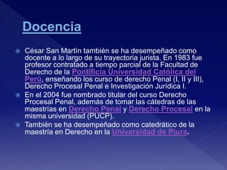  César San Martín también se ha desempeñado como
docente a lo largo de su trayectoria jurista. En 1983 fue
profesor contratado a tiempo parcial de la Facultad de
Derecho de la Pontificia Universidad Católica del
Perú, enseñando los curso de derecho Penal (I, II y III),
Derecho Procesal Penal e Investigación Jurídica I.
 En el 2004 fue nombrado titular del curso Derecho
Procesal Penal, además de tomar las cátedras de las
maestrías en Derecho Penal y Derecho Procesal en la
misma universidad (PUCP).
 También se ha desempeñado como catedrático de la
maestría en Derecho en la Universidad de Piura.
 