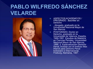  ASPECTOS ACADEMICOS /
PREGRADO . Bachiller en
Derecho
 . Abogado, graduado en la
Universidad Nacional Mayor de
San Marcos
 POSTGRADO. Doctor en
Derecho, graduado en la
Universidad de Valencia, España,
1989-1991. Estudios de Maestría
en Ciencias Penales, Universidad
Nacional Mayor de San Marcos,
1988. 3. Especialización Derecho
Penal, invitado por el Instituto Max
Planck para Derecho Penal
Extranjero e Internacional,
Freiburg, Alemania, 1987.
 