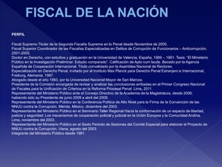 PERFIL
Fiscal Supremo Titular de la Segunda Fiscalía Suprema en lo Penal desde Noviembre de 2005.
Fiscal Superior Coordinador de las Fiscalías Especializadas en Delitos de Corrupción de Funcionarios – Anticorrupción,
2001-2005.
Doctor en Derecho, con estudios y graduación en la Universidad de Valencia, España, 1989 – 1991. Tesis: “El Ministerio
Público en la Investigación Preliminar. Estudio comparado”. Calificación de Apto cum laude. Becado por la Agencia
Española de Cooperación Internacional. Título convalidado por la Asamblea Nacional de Rectores.
Especialización en Derecho Penal, invitado por el Instituto Max Planck para Derecho Penal Extranjero e Internacional,
Freiburg, Alemania, 1987.
Abogado desde el año 1983, por la Universidad Nacional Mayor de San Marcos.
Presidente de la Comisión encargada de revisar y analizar las conclusiones arribadas en el Primer Congreso Nacional
de Fiscales para la Unificación de Criterios en la Reforma Procesal Penal. Lima, 2011.
Representante del Ministerio Público ante el Consejo Directivo de la Academia de la Magistratura, desde 2006,
habiendo sido su Presidente de junio 2008 a abril del 2009.
Representante del Ministerio Público en la Conferencia Política de Alto Nivel para la Firma de la Convención de las
NNUU contra la Corrupción, Mérida, México, diciembre del 2003.
Representante del Ministerio Público en el Seminario Taller Regional Hacia la conformación de un espacio de libertad,
justicia y seguridad: Los mecanismos de cooperación policial y judicial en la Unión Europea y la Comunidad Andina,
Lima, noviembre del 2003.
Representante del Ministerio Público en el Sexto Periodo de Sesiones del Comité Especial para elaborar el Proyecto de
NNUU contra la Corrupción. Viena, agosto del 2003.
Integrante del Ministerio Público desde 1981.
 