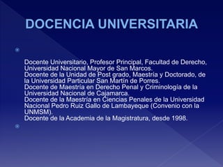 
Docente Universitario, Profesor Principal, Facultad de Derecho,
Universidad Nacional Mayor de San Marcos.
Docente de la Unidad de Post grado, Maestría y Doctorado, de
la Universidad Particular San Martín de Porres.
Docente de Maestría en Derecho Penal y Criminología de la
Universidad Nacional de Cajamarca.
Docente de la Maestría en Ciencias Penales de la Universidad
Nacional Pedro Ruiz Gallo de Lambayeque (Convenio con la
UNMSM).
Docente de la Academia de la Magistratura, desde 1998.

 