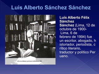 Luis Alberto Félix
Sánchez
Sánchez (Lima, 12 de
octubre de 1900-
Lima, 6 de
febrero de 1994) fue
un escritor, abogado, h
istoriador, periodista, c
rítico literario,
traductor y político Per
uano.
 