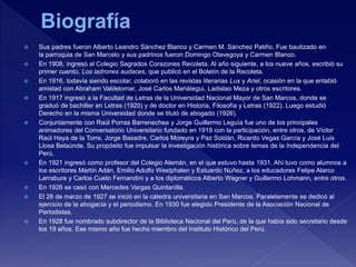  Sus padres fueron Alberto Leandro Sánchez Blanco y Carmen M. Sánchez Patiño. Fue bautizado en
la parroquia de San Marcelo y sus padrinos fueron Domingo Olavegoya y Carmen Blanco.
 En 1908, ingresó al Colegio Sagrados Corazones Recoleta. Al año siguiente, a los nueve años, escribió su
primer cuento, Los ladrones audaces, que publicó en el Boletín de la Recoleta.
 En 1916, todavía siendo escolar, colaboró en las revistas literarias Lux y Ariel, ocasión en la que entabló
amistad con Abraham Valdelomar, José Carlos Mariátegui, Ladislao Meza y otros escritores.
 En 1917 ingresó a la Facultad de Letras de la Universidad Nacional Mayor de San Marcos, donde se
graduó de bachiller en Letras (1920) y de doctor en Historia, Filosofía y Letras (1922). Luego estudió
Derecho en la misma Universidad donde se tituló de abogado (1926).
 Conjuntamente con Raúl Porras Barrenechea y Jorge Guillermo Leguía fue uno de los principales
animadores del Conversatorio Universitario fundado en 1919 con la participación, entre otros, de Víctor
Raúl Haya de la Torre, Jorge Basadre, Carlos Moreyra y Paz Soldán, Ricardo Vegas García y José Luis
Llosa Belaúnde. Su propósito fue impulsar la investigación histórica sobre temas de la Independencia del
Perú.
 En 1921 ingresó como profesor del Colegio Alemán, en el que estuvo hasta 1931. Ahí tuvo como alumnos a
los escritores Martín Adán, Emilio Adolfo Westphalen y Estuardo Núñez, a los educadores Felipe Alarco
Larrabure y Carlos Cueto Fernandini y a los diplomáticos Alberto Wagner y Guillermo Lohmann, entre otros.
 En 1926 se casó con Mercedes Vargas Quintanilla.
 El 26 de marzo de 1927 se inició en la cátedra universitaria en San Marcos. Paralelamente se dedicó al
ejercicio de la abogacía y el periodismo. En 1930 fue elegido Presidente de la Asociación Nacional de
Periodistas.
 En 1928 fue nombrado subdirector de la Biblioteca Nacional del Perú, de la que había sido secretario desde
los 19 años. Ese mismo año fue hecho miembro del Instituto Histórico del Perú.
 