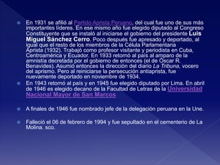  En 1931 se afilió al Partido Aprista Peruano, del cual fue uno de sus más
importantes líderes. En ese mismo año fue elegido diputado al Congreso
Constituyente que se instaló al iniciarse el gobierno del presidente Luis
Miguel Sánchez Cerro. Poco después fue apresado y deportado, al
igual que el resto de los miembros de la Célula Parlamentaria
Aprista (1932). Trabajó como profesor visitante y periodista en Cuba,
Centroamérica y Ecuador. En 1933 retornó al país al amparo de la
amnistía decretada por el gobierno de entonces (el de Óscar R.
Benavides). Asumió entonces la dirección del diario La Tribuna, vocero
del aprismo. Pero al reiniciarse la persecución antiaprista, fue
nuevamente deportado en noviembre de 1934.
 En 1943 retornó al país y en 1945 fue elegido diputado por Lima. En abril
de 1946 es elegido decano de la Facultad de Letras de la Universidad
Nacional Mayor de San Marcos
 A finales de 1946 fue nombrado jefe de la delegación peruana en la Une.
 Falleció el 06 de febrero de 1994 y fue sepultado en el cementerio de La
Molina. sco.
 