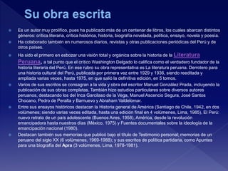  Es un autor muy prolífico, pues ha publicado más de un centenar de libros, los cuales abarcan distintos
géneros: crítica literaria, crítica histórica, historia, biografía novelada, política, ensayo, novela y poesía.
 Ha colaborado también en numerosos diarios, revistas y otras publicaciones periódicas del Perú y de
otros países.
 Ha sido el primero en esbozar una visión total y orgánica sobre la historia de la Literatura
Peruana, a tal punto que el crítico Washington Delgado lo califica como el verdadero fundador de la
historia literaria del Perú. En ese rubro su obra representativa es La literatura peruana. Derrotero para
una historia cultural del Perú, publicada por primera vez entre 1929 y 1936, siendo reeditada y
ampliada varias veces, hasta 1975, en que salió la definitiva edición, en 5 tomos.
 Varios de sus escritos se consagran a la vida y obra del escritor Manuel González Prada, incluyendo la
publicación de sus obras completas. También hizo estudios particulares sobre diversos autores
peruanos, destacando los del Inca Garcilaso de la Vega, Manuel Ascencio Segura, José Santos
Chocano, Pedro de Peralta y Barnuevo y Abraham Valdelomar.
 Entre sus ensayos históricos destacan la Historia general de América (Santiago de Chile, 1942, en dos
volúmenes; siendo varias veces editada, hasta una edición final en 4 volúmenes, Lima, 1985), El Perú:
nuevo retrato de un país adolescente (Buenos Aires, 1958), América, desde la revolución
emancipadora hasta nuestros días (México, 1975) y Fuentes documentales sobre la ideología de la
emancipación nacional (1980).
 Destacan también sus memorias que publicó bajo el título de Testimonio personal; memorias de un
peruano del siglo XX (6 volúmenes, 1969-1988); y sus escritos de política partidaria, como Apuntes
para una biografía del Apra (3 volúmenes, Lima, 1978-1981).
 