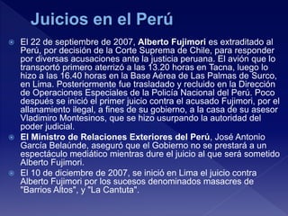  El 22 de septiembre de 2007, Alberto Fujimori es extraditado al
Perú, por decisión de la Corte Suprema de Chile, para responder
por diversas acusaciones ante la justicia peruana. El avión que lo
transportó primero aterrizó a las 13.20 horas en Tacna, luego lo
hizo a las 16.40 horas en la Base Aérea de Las Palmas de Surco,
en Lima. Posteriormente fue trasladado y recluido en la Dirección
de Operaciones Especiales de la Policía Nacional del Perú. Poco
después se inició el primer juicio contra el acusado Fujimori, por el
allanamiento ilegal, a fines de su gobierno, a la casa de su asesor
Vladimiro Montesinos, que se hizo usurpando la autoridad del
poder judicial.
 El Ministro de Relaciones Exteriores del Perú, José Antonio
García Belaúnde, aseguró que el Gobierno no se prestará a un
espectáculo mediático mientras dure el juicio al que será sometido
Alberto Fujimori.
 El 10 de diciembre de 2007, se inició en Lima el juicio contra
Alberto Fujimori por los sucesos denominados masacres de
"Barrios Altos", y "La Cantuta".
 