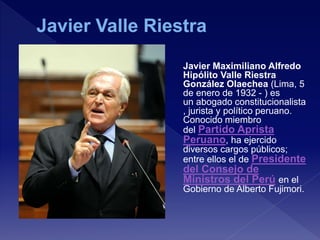 Javier Maximiliano Alfredo
Hipólito Valle Riestra
González Olaechea (Lima, 5
de enero de 1932 - ) es
un abogado constitucionalista
, jurista y político peruano.
Conocido miembro
del Partido Aprista
Peruano, ha ejercido
diversos cargos públicos;
entre ellos el de Presidente
del Consejo de
Ministros del Perú en el
Gobierno de Alberto Fujimori.
 