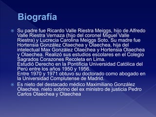  Su padre fue Ricardo Valle Riestra Meiggs, hijo de Alfredo
Valle Riestra Vernaza (hijo del coronel Miguel Valle
Riestra) y Lucrecia Carolina Meiggs Soto. Su madre fue
Hortensia González Olaechea y Olaechea, hija del
intelectual Max González Olaechea y Hortensia Olaechea
y Olaechea. Realizó sus estudios escolares en el Colegio
Sagrados Corazones Recoleta en Lima.
Estudió Derecho en la Pontificia Universidad Católica del
Perú entre los años 1950 y 1956.
Entre 1970 y 1971 obtuvo su doctorado como abogado en
la Universidad Complutense de Madrid.
 Es nieto del destacado médico Maximiliano González
Olaechea, nieto sobrino del ex ministro de justicia Pedro
Carlos Olaechea y Olaechea
 