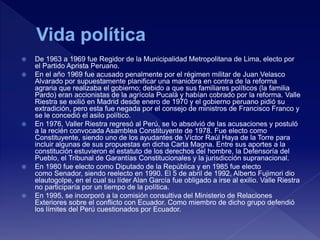  De 1963 a 1969 fue Regidor de la Municipalidad Metropolitana de Lima, electo por
el Partido Aprista Peruano.
 En el año 1969 fue acusado penalmente por el régimen militar de Juan Velasco
Alvarado por supuestamente planificar una maniobra en contra de la reforma
agraria que realizaba el gobierno; debido a que sus familiares políticos (la familia
Pardo) eran accionistas de la agrícola Pucalá y habían cobrado por la reforma. Valle
Riestra se exilió en Madrid desde enero de 1970 y el gobierno peruano pidió su
extradición, pero esta fue negada por el consejo de ministros de Francisco Franco y
se le concedió el asilo político.
 En 1976, Valler Riestra regresó al Perú, se lo absolvió de las acusaciones y postuló
a la recién convocada Asamblea Constituyente de 1978. Fue electo como
Constituyente, siendo uno de los ayudantes de Víctor Raúl Haya de la Torre para
incluir algunas de sus propuestas en dicha Carta Magna. Entre sus aportes a la
constitución estuvieron el estatuto de los derechos del hombre, la Defensoría del
Pueblo, el Tribunal de Garantías Constitucionales y la jurisdicción supranacional.
 En 1980 fue electo como Diputado de la República y en 1985 fue electo
como Senador, siendo reelecto en 1990. El 5 de abril de 1992, Alberto Fujimori dio
elautogolpe, en el cual su líder Alan García fue obligado a irse al exilio. Valle Riestra
no participaría por un tiempo de la política.
 En 1995, se incorporó a la comisión consultiva del Ministerio de Relaciones
Exteriores sobre el conflicto con Ecuador. Como miembro de dicho grupo defendió
los límites del Perú cuestionados por Ecuador.
 