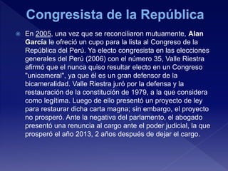  En 2005, una vez que se reconciliaron mutuamente, Alan
García le ofreció un cupo para la lista al Congreso de la
República del Perú. Ya electo congresista en las elecciones
generales del Perú (2006) con el número 35, Valle Riestra
afirmó que el nunca quiso resultar electo en un Congreso
"unicameral", ya que él es un gran defensor de la
bicameralidad. Valle Riestra juró por la defensa y la
restauración de la constitución de 1979, a la que considera
como legítima. Luego de ello presentó un proyecto de ley
para restaurar dicha carta magna; sin embargo, el proyecto
no prosperó. Ante la negativa del parlamento, el abogado
presentó una renuncia al cargo ante el poder judicial, la que
prosperó el año 2013, 2 años después de dejar el cargo.
 